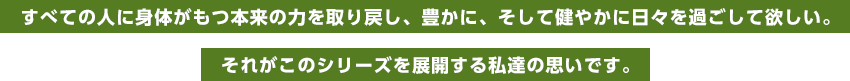 すべての人に身体がもつ本来の力を取り戻し、豊かに、そして健やかに日々を過ごして欲しい。それがこのシリーズを展開する私達の思いです。
