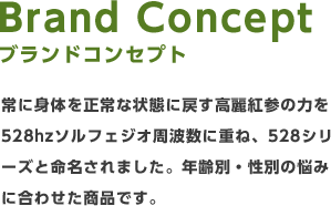 Brand Concept ブランドコンセプト 常に身体を正常な状態に戻す高麗紅参の力を528hzソルフェジオ周波数に重ね、528シリーズと命名されました。年齢別・性別の悩みに合わせた商品です。