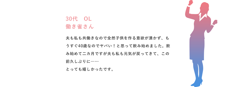 30代 OL 働き雀さん 夫も私も共働きなので全然子供を作る意欲が湧かず、もうすぐ40歳なのでヤバい！と思って飲み始めました。飲み始めて二カ月ですが夫も私も元気が戻ってきて、この前久しぶりに……とっても嬉しかったです。