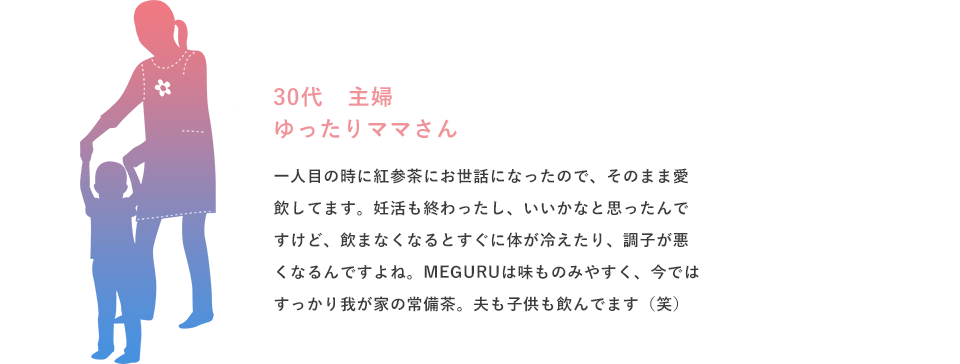 一人目の時に紅参茶にお世話になったので、そのまま愛飲してます。妊活も終わったし、いいかなと思ったんですけど、飲まなくなるとすぐに体が冷えたり、調子が悪くなるんですよね。MEGURUは味ものみやすく、今ではすっかり我が家の常備茶。夫も子供も飲んでます（笑）