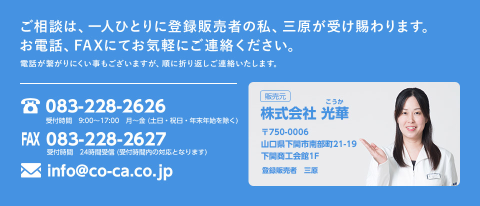 ご相談は、一人ひとりに登録販売者の私、三原が受け賜わります。お電話、FAXにてお気軽にご連絡ください。電話が繋がりにくい事もございますが、順に折り返しご連絡いたします。 販売元：株式会社 光華 〒750-0006 山口県下関市南部町21-19 下関商工会館1F 登録販売者 三原 TEL：083-228-2626 FAX：083-228-2627 MAIL：info@co-ca.co.jp