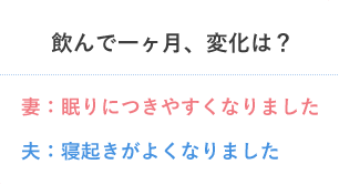 飲んで一ヶ月、変化は？ 妻：眠りにつきやすくなりました 夫：寝起きがよくなりました