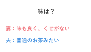 味は？ 妻：味も良く、くせがない 夫：普通のお茶みたい
