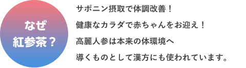 なぜ 紅参茶？ サポニン摂取で体調改善！健康なカラダで赤ちゃんをお迎え！高麗人参は本来の体環境へ導くものとして漢方にも使われています。