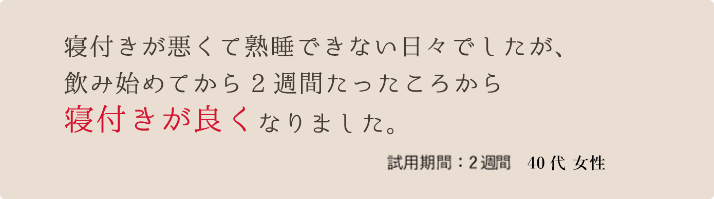 寝付きが悪くて熟睡できない日々でしたが、飲み始めてから2週間たったころから寝付きが良くなりました。　試用期間：2週間 40代 女性