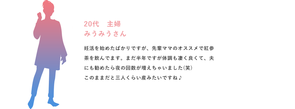 20代 主婦 みうみうさん 妊活を始めたばかりですが、先輩ママのオススメで紅参茶を飲んでます。まだ半年ですが体調も凄く良くて、夫にも勧めたら夜の回数が増えちゃいました(笑)このままだと三人くらい産みたいですね♪