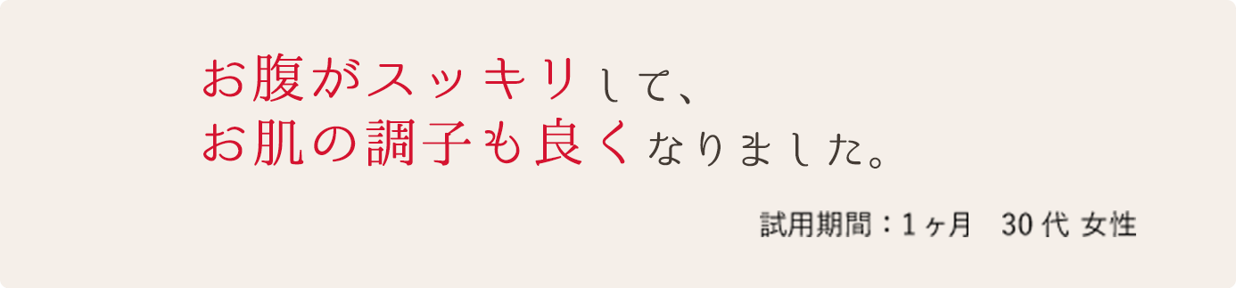 お腹がスッキリして、お肌の調子も良くなりました。 試用期間:1ヶ月 30代 女性