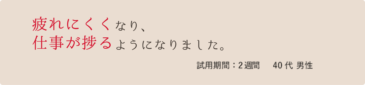 疲れにくくなり、仕事が捗るようになりました。 試用期間:2週間 40代 男性